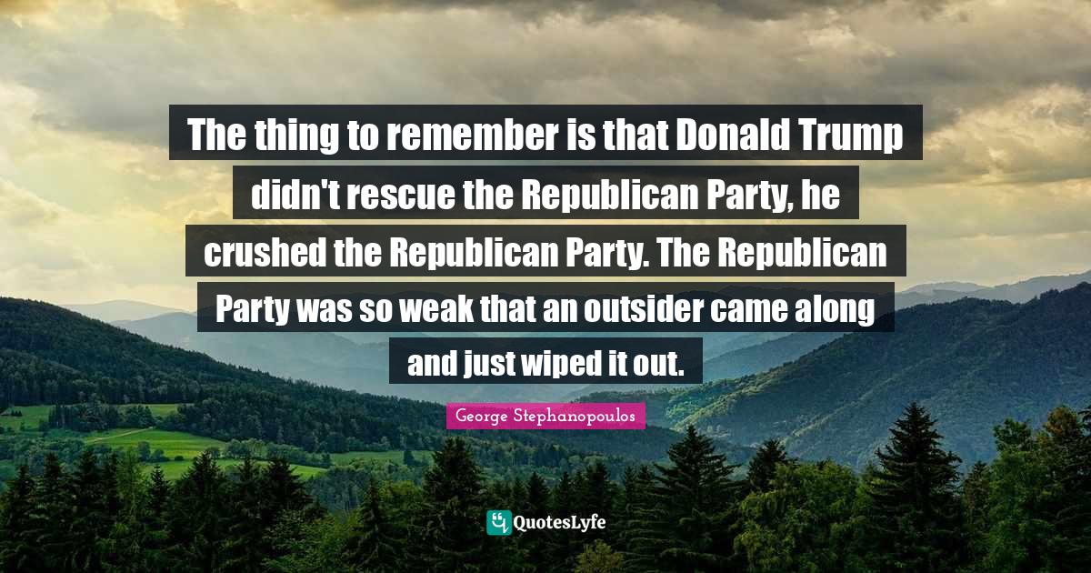 Republican Party Quotes: "The thing to remember is that Donald Trump didn't rescue the Republican Party, he crushed the Republican Party. The Republican Party was so weak that an outsider came along and just wiped it out."