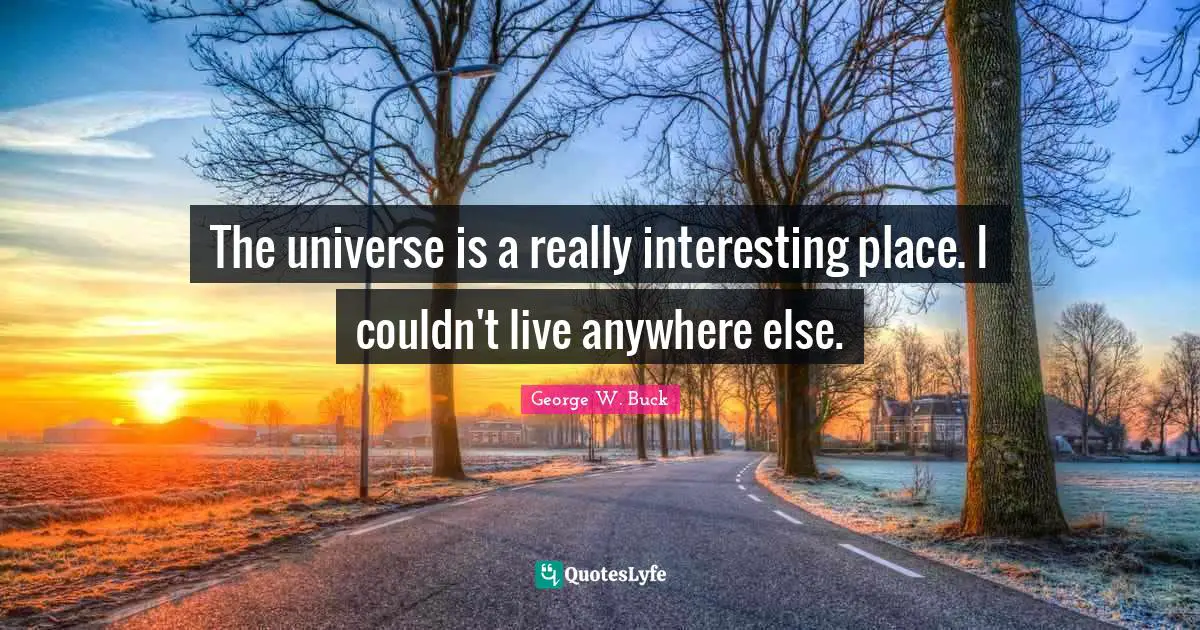 The universe is a really interesting place. I couldn't live anywhere else.