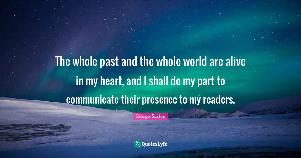 The whole past and the whole world are alive in my heart, and I shall do my part to communicate their presence to my readers.