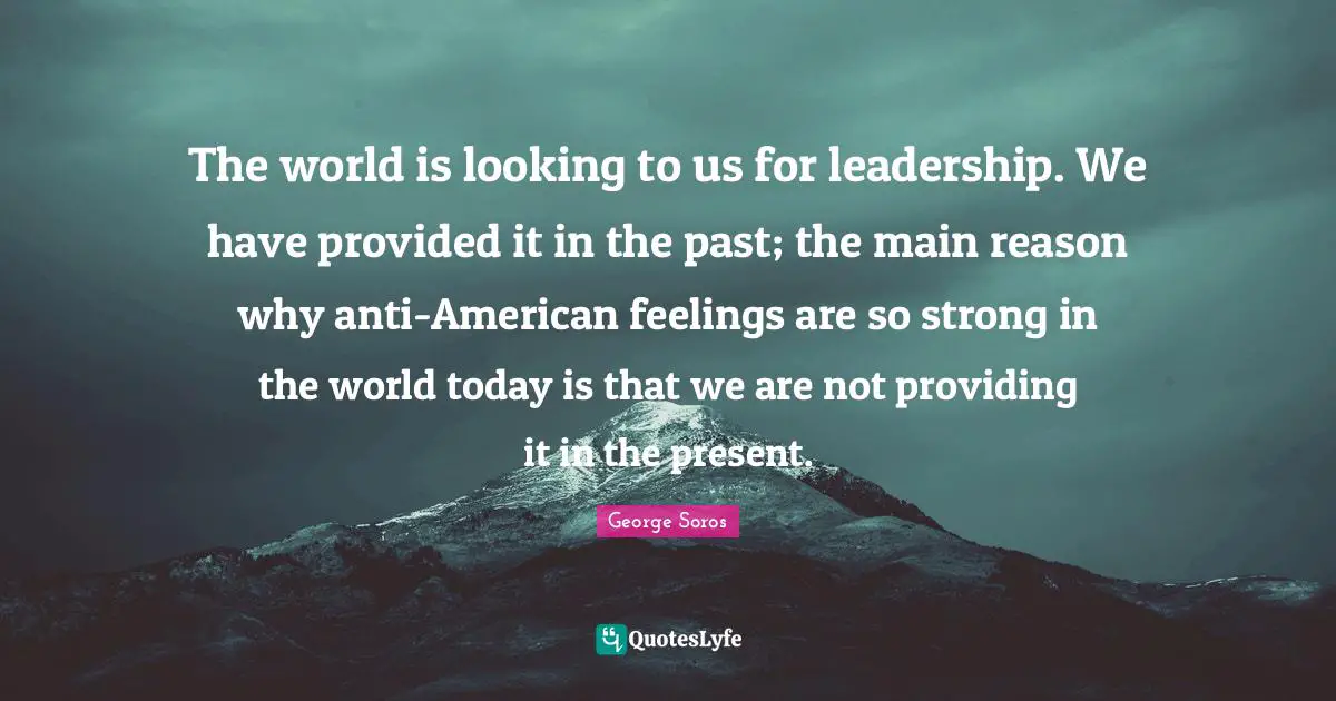 The world is looking to us for leadership. We have provided it in the past; the main reason why anti-American feelings are so strong in the world today is that we are not providing it in the present.
