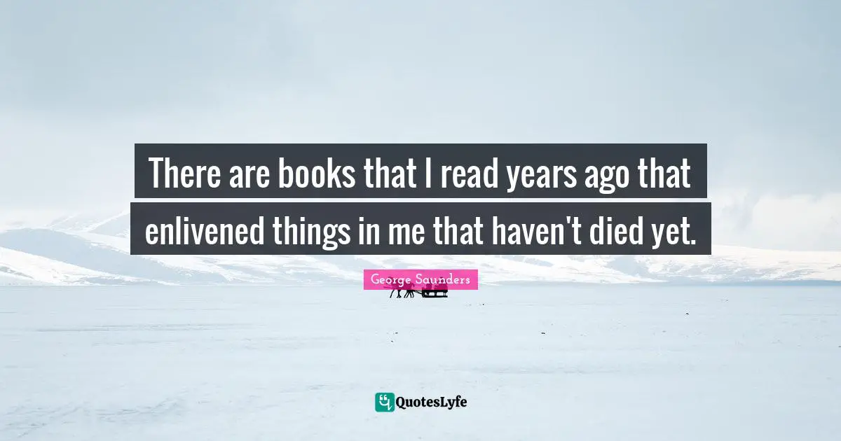 There are books that I read years ago that enlivened things in me that haven't died yet.