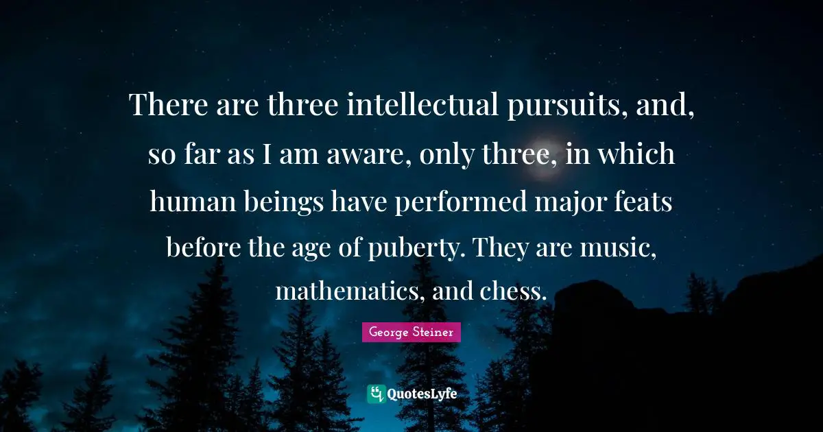 There are three intellectual pursuits, and, so far as I am aware, only three, in which human beings have performed major feats before the age of puberty. They are music, mathematics, and chess.