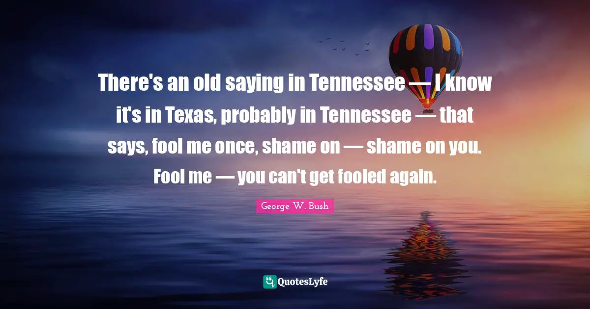 George W. Bush Quotes: "There's an old saying in Tennessee — I know it's in Texas, probably in Tennessee — that says, fool me once, shame on — shame on you. Fool me — you can't get fooled again."