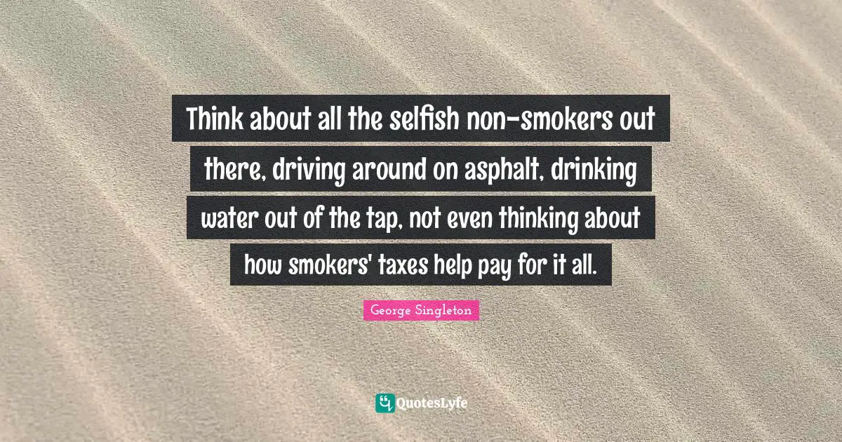 George Singleton Quotes: "Think about all the selfish non-smokers out there, driving around on asphalt, drinking water out of the tap, not even thinking about how smokers' taxes help pay for it all."