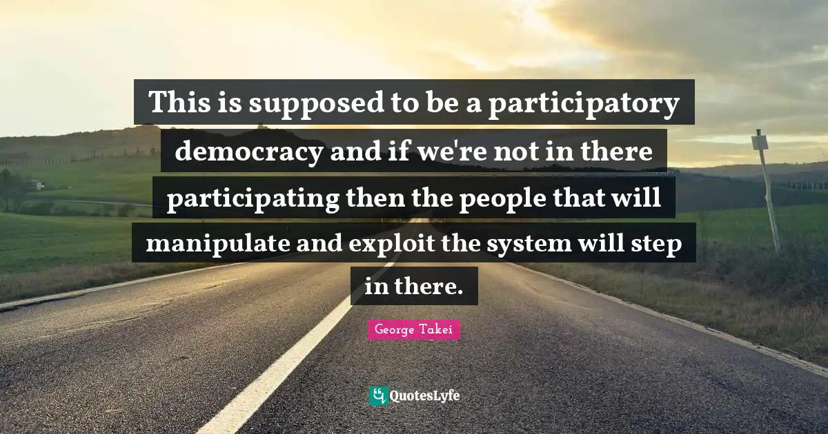 This is supposed to be a participatory democracy and if we're not in there participating then the people that will manipulate and exploit the system will step in there.