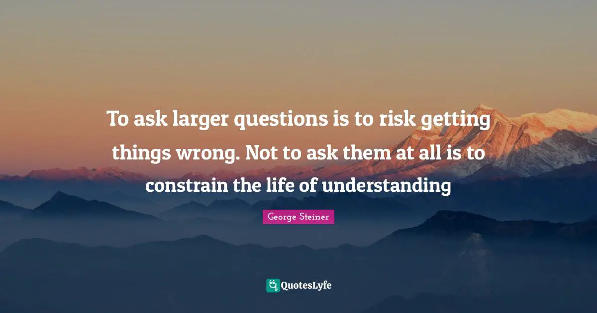 To ask larger questions is to risk getting things wrong. Not to ask them at all is to constrain the life of understanding