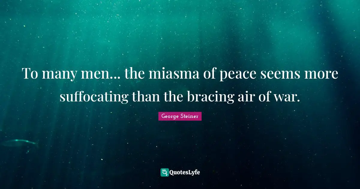 To many men... the miasma of peace seems more suffocating than the bracing air of war.