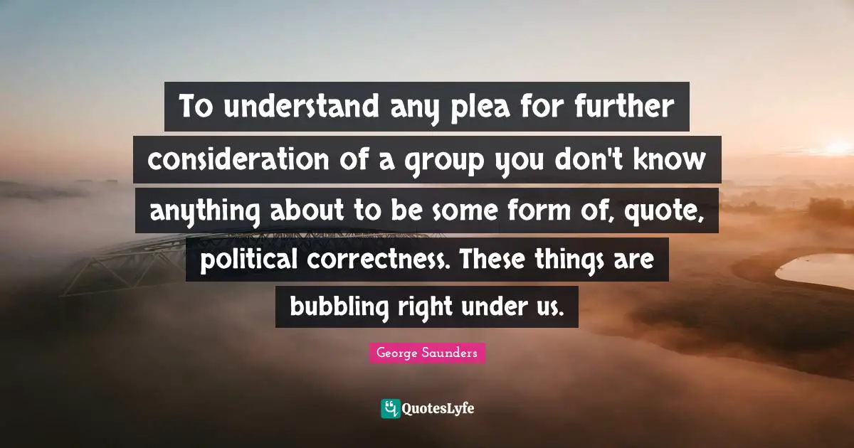 George Saunders Quotes: "To understand any plea for further consideration of a group you don't know anything about to be some form of, quote, political correctness. These things are bubbling right under us."