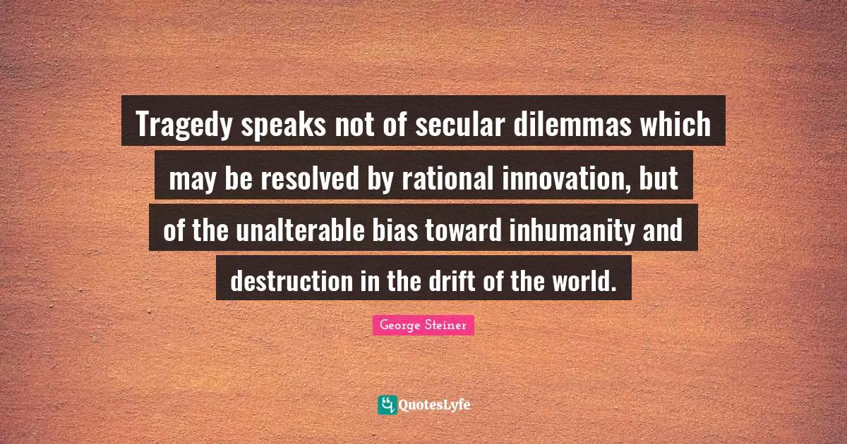 Tragedy speaks not of secular dilemmas which may be resolved by rational innovation, but of the unalterable bias toward inhumanity and destruction in the drift of the world.