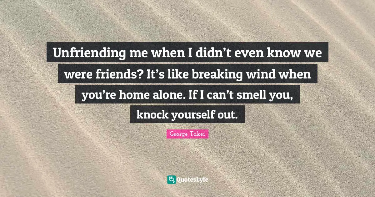 Unfriending me when I didn’t even know we were friends? It’s like breaking wind when you’re home alone. If I can’t smell you, knock yourself out.