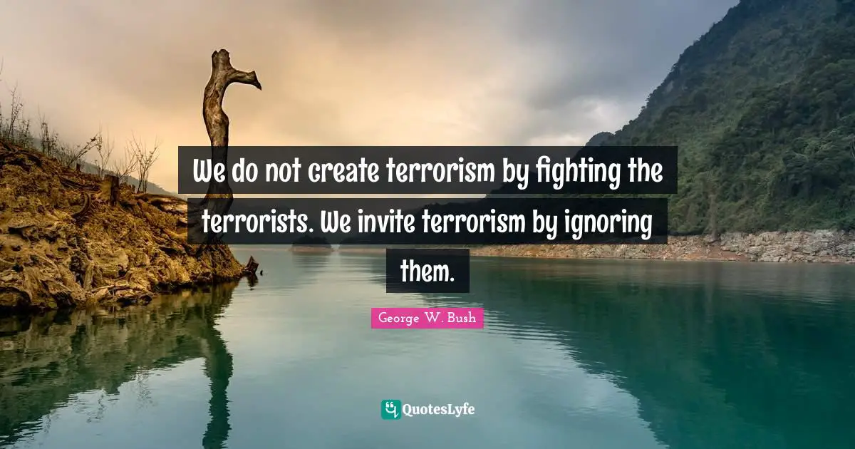 We do not create terrorism by fighting the terrorists. We invite terrorism by ignoring them.