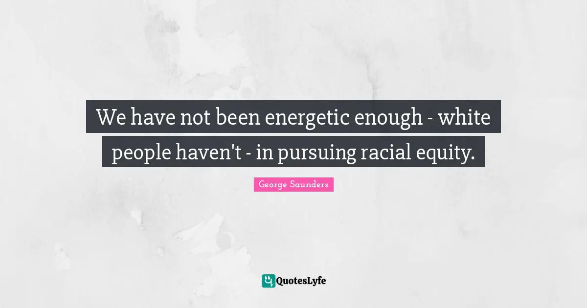 George Saunders Quotes: "We have not been energetic enough - white people haven't - in pursuing racial equity."