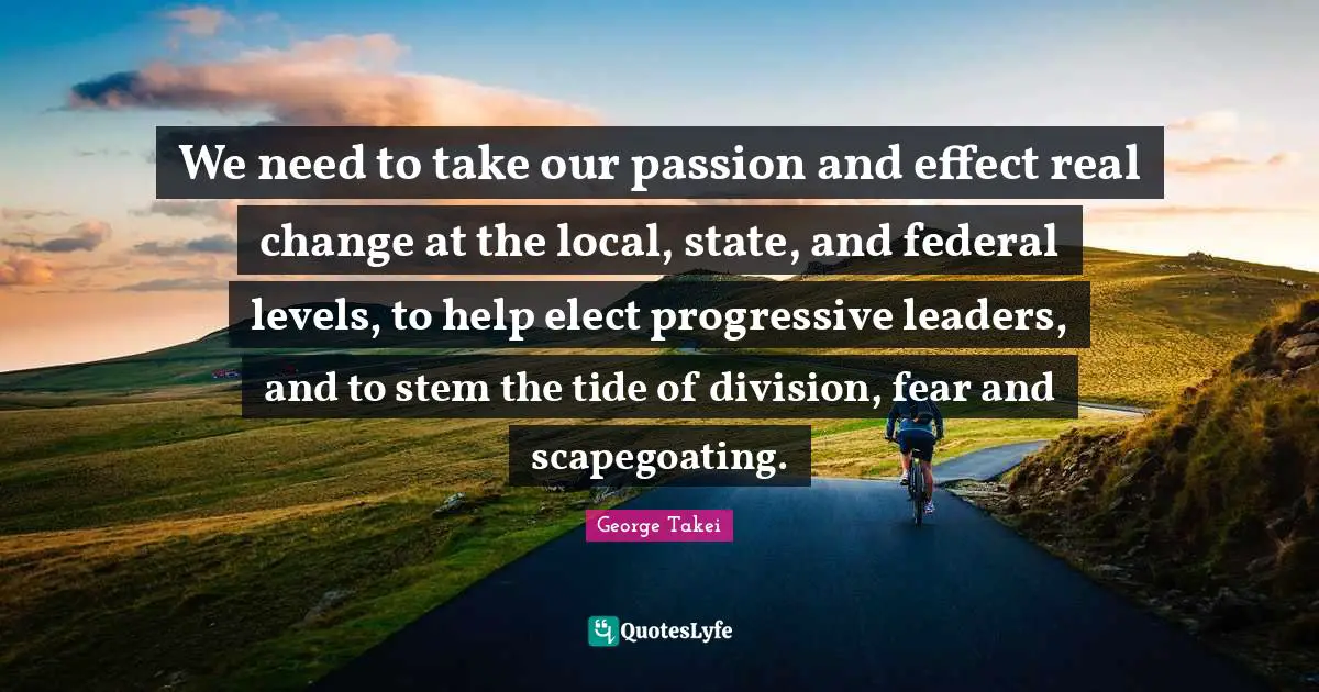 Real Change Quotes: "We need to take our passion and effect real change at the local, state, and federal levels, to help elect progressive leaders, and to stem the tide of division, fear and scapegoating."