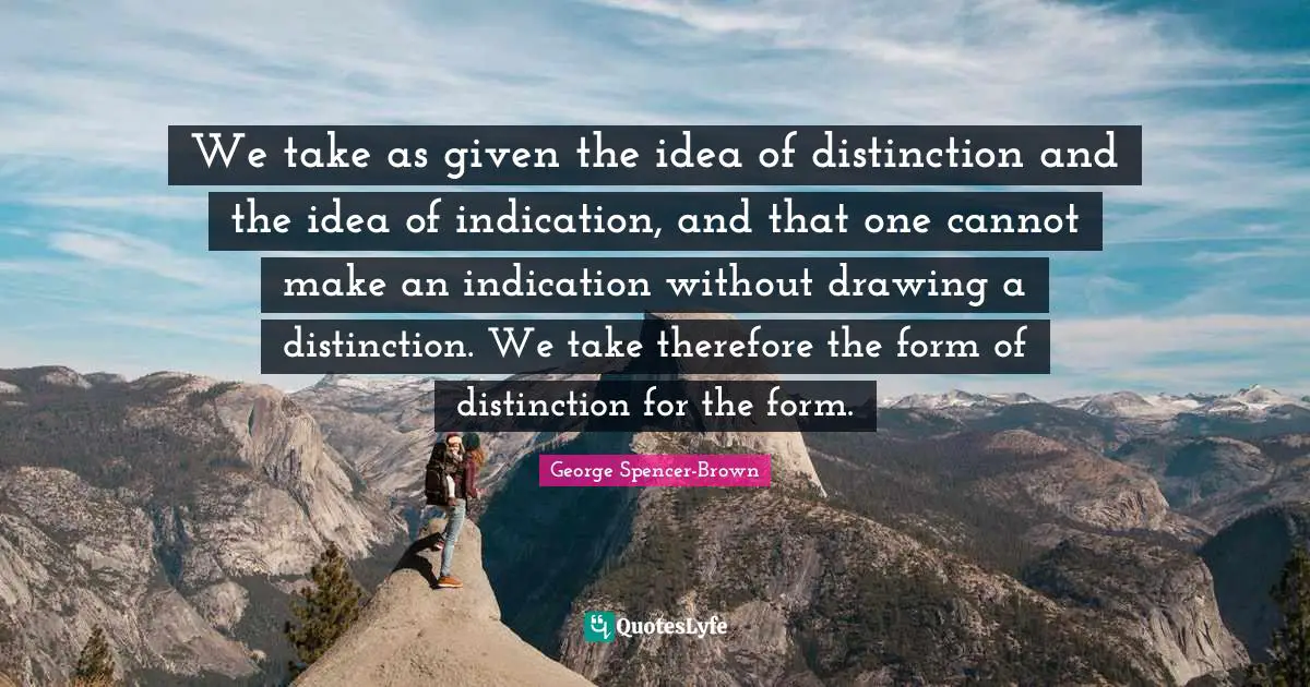 We take as given the idea of distinction and the idea of indication, and that one cannot make an indication without drawing a distinction. We take therefore the form of distinction for the form.