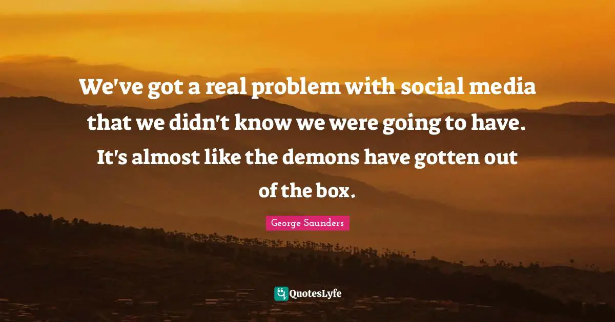 We've got a real problem with social media that we didn't know we were going to have. It's almost like the demons have gotten out of the box.