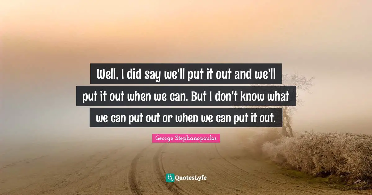 Well, I did say we'll put it out and we'll put it out when we can. But I don't know what we can put out or when we can put it out.
