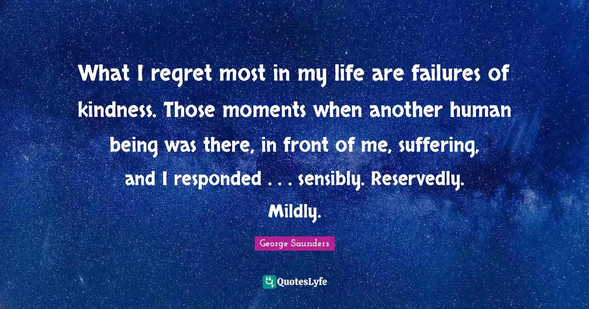 George Saunders Quotes: "What I regret most in my life are failures of kindness. Those moments when another human being was there, in front of me, suffering, and I responded . . . sensibly. Reservedly. Mildly."