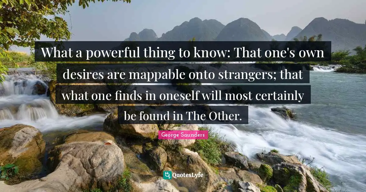 What a powerful thing to know: That one's own desires are mappable onto strangers; that what one finds in oneself will most certainly be found in The Other.