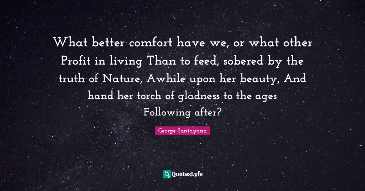 What better comfort have we, or what other Profit in living Than to feed, sobered by the truth of Nature, Awhile upon her beauty, And hand her torch of gladness to the ages Following after?
