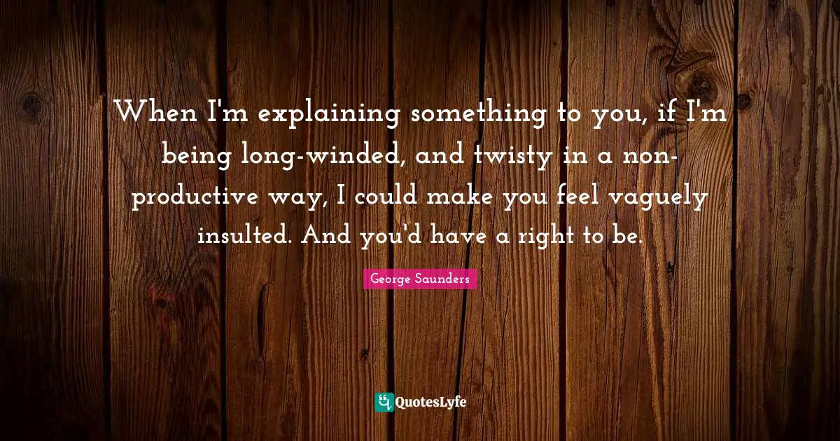George Saunders Quotes: "When I'm explaining something to you, if I'm being long-winded, and twisty in a non-productive way, I could make you feel vaguely insulted. And you'd have a right to be."