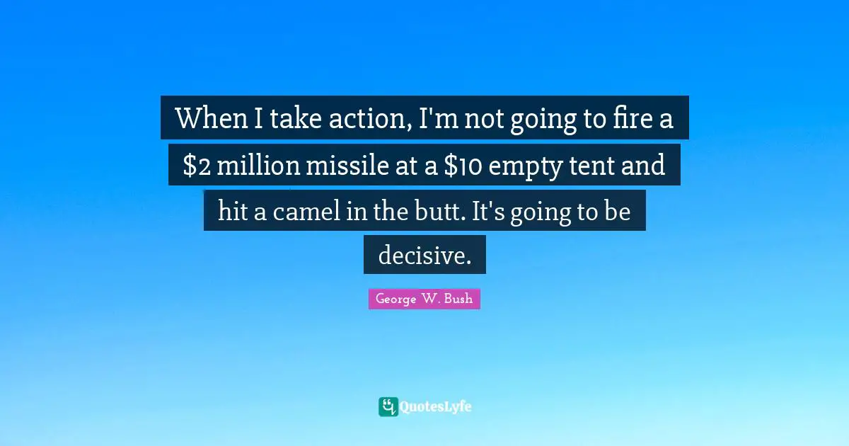 George W. Bush Quotes: "When I take action, I'm not going to fire a $2 million missile at a $10 empty tent and hit a camel in the butt. It's going to be decisive."