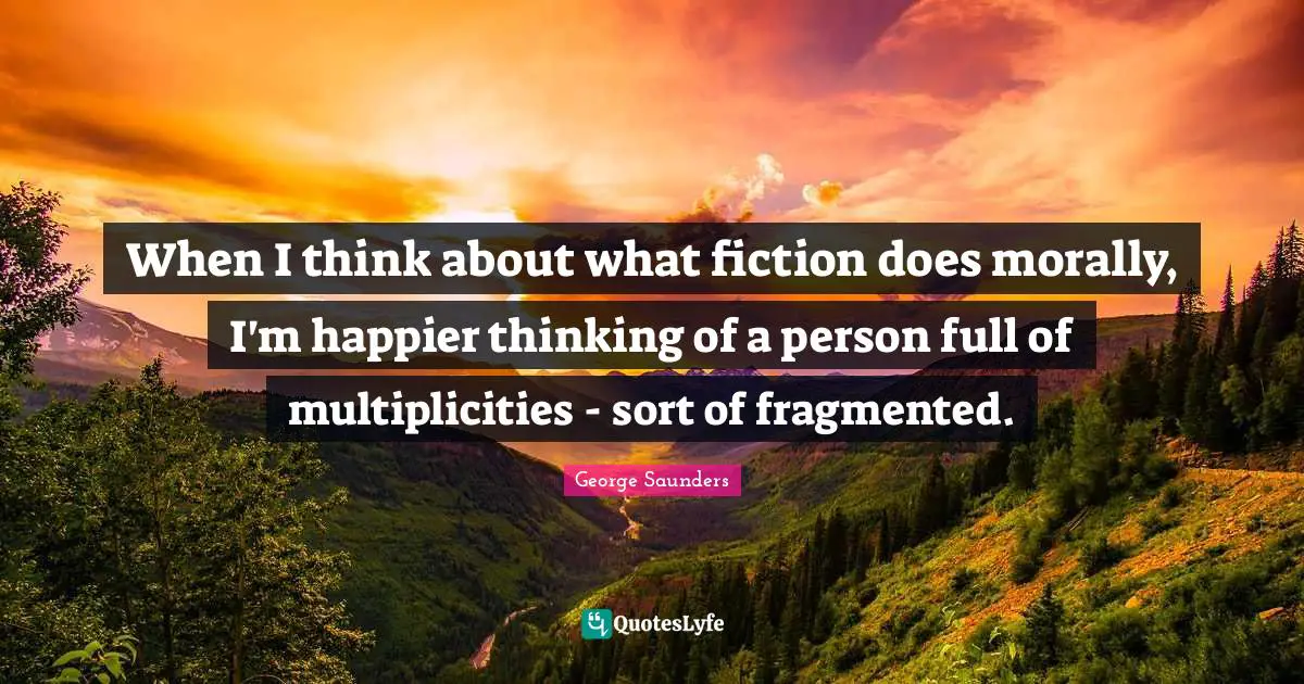 When I think about what fiction does morally, I'm happier thinking of a person full of multiplicities - sort of fragmented.