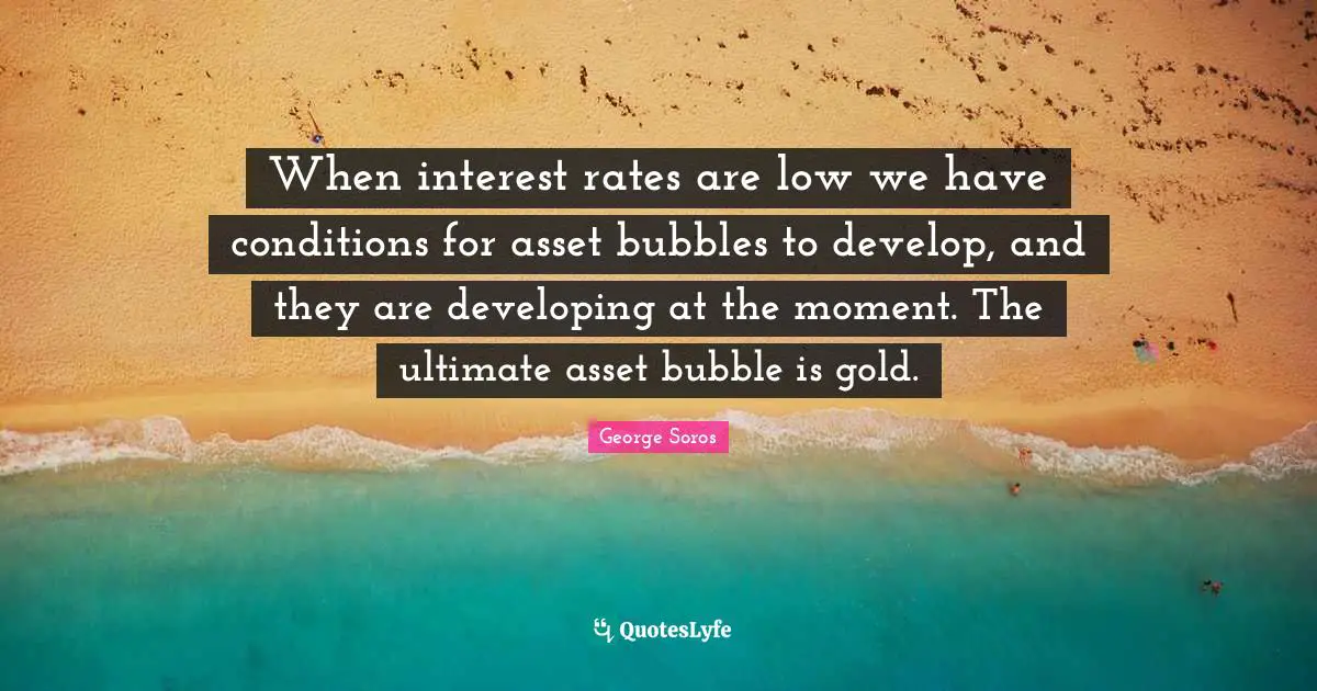 When interest rates are low we have conditions for asset bubbles to develop, and they are developing at the moment. The ultimate asset bubble is gold.