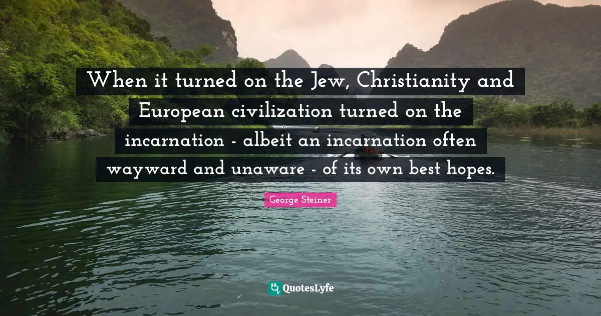 When it turned on the Jew, Christianity and European civilization turned on the incarnation - albeit an incarnation often wayward and unaware - of its own best hopes.