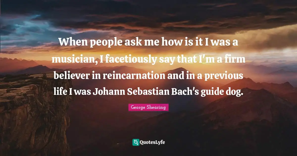 Reincarnation Quotes: "When people ask me how is it I was a musician, I facetiously say that I'm a firm believer in reincarnation and in a previous life I was Johann Sebastian Bach's guide dog."