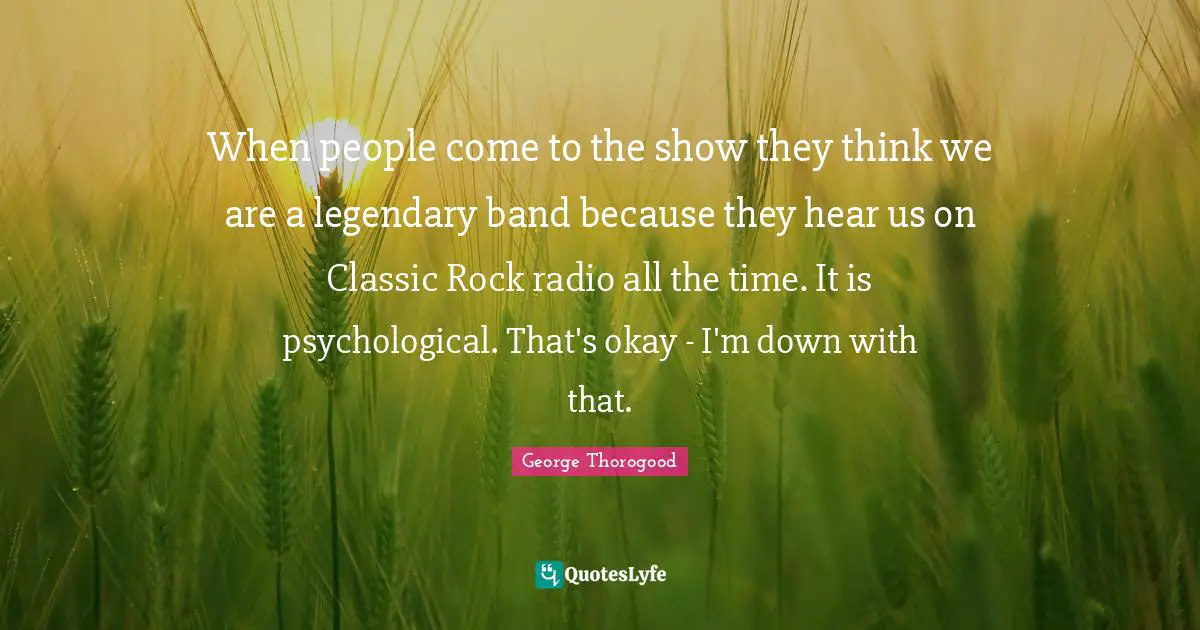 Okay Quotes: "When people come to the show they think we are a legendary band because they hear us on Classic Rock radio all the time. It is psychological. That's okay - I'm down with that."