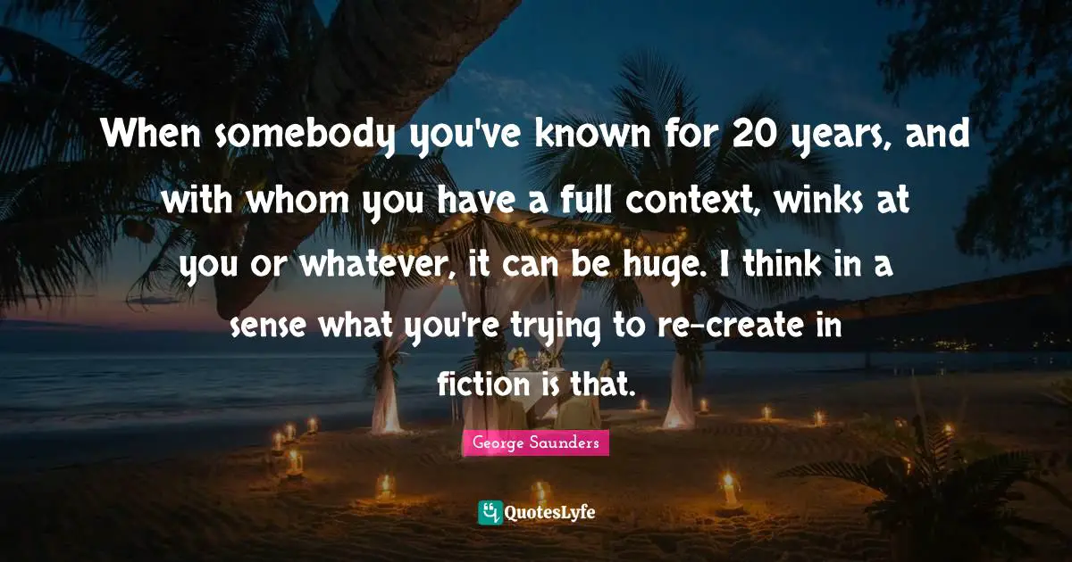 When somebody you've known for 20 years, and with whom you have a full context, winks at you or whatever, it can be huge. I think in a sense what you're trying to re-create in fiction is that.
