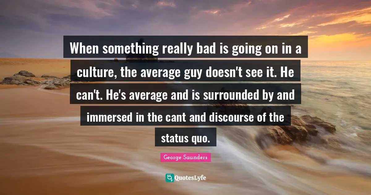 George Saunders Quotes: "When something really bad is going on in a culture, the average guy doesn't see it. He can't. He's average and is surrounded by and immersed in the cant and discourse of the status quo."