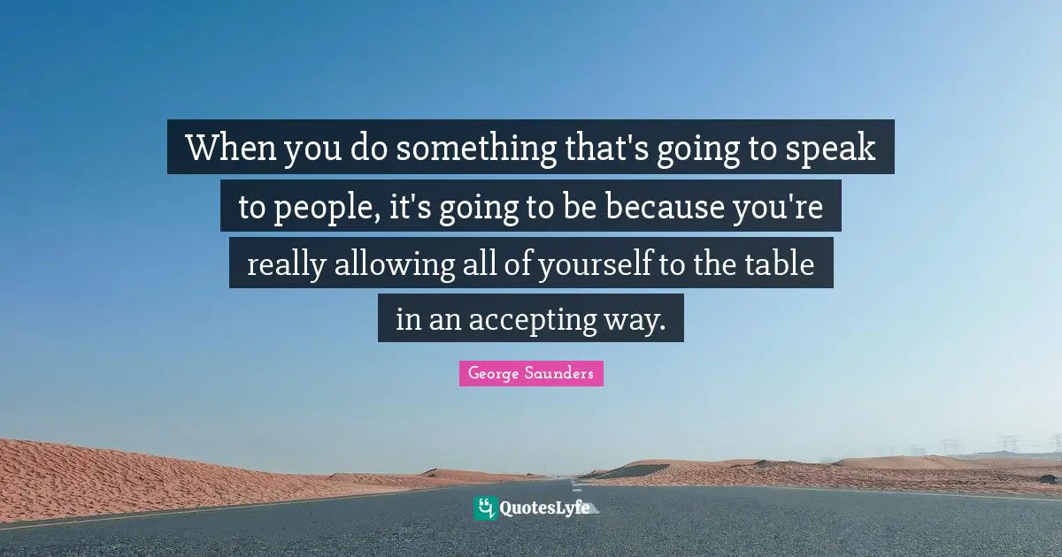When you do something that's going to speak to people, it's going to be because you're really allowing all of yourself to the table in an accepting way.