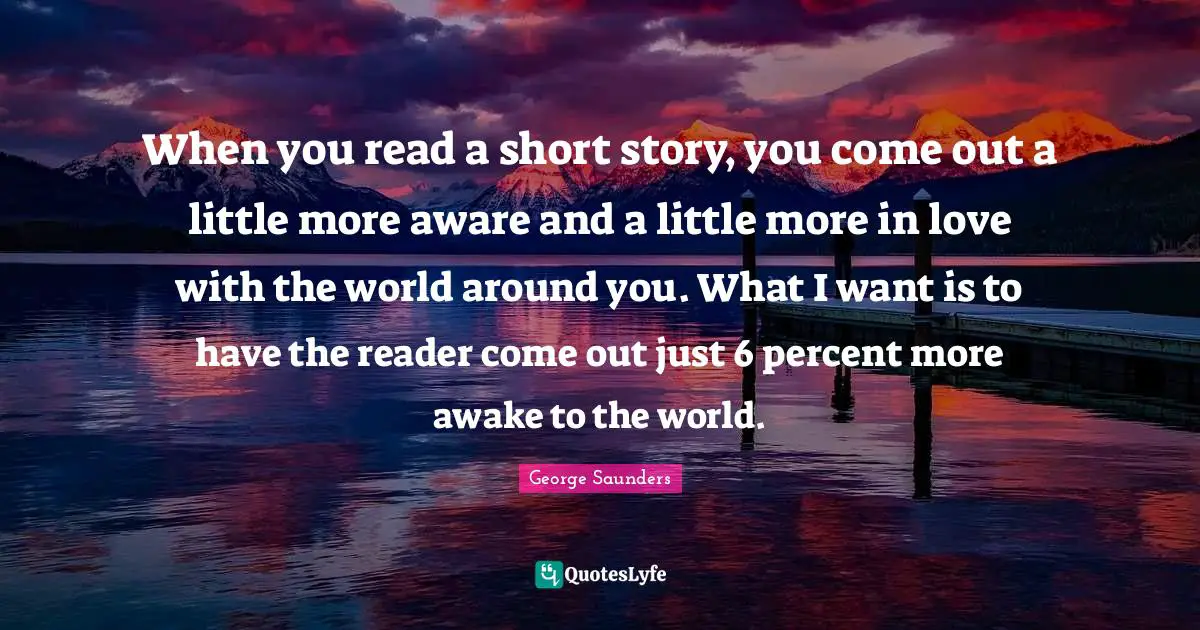 George Saunders Quotes: "When you read a short story, you come out a little more aware and a little more in love with the world around you. What I want is to have the reader come out just 6 percent more awake to the world."