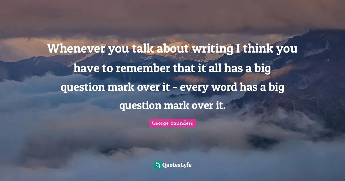 Whenever you talk about writing I think you have to remember that it all has a big question mark over it - every word has a big question mark over it.