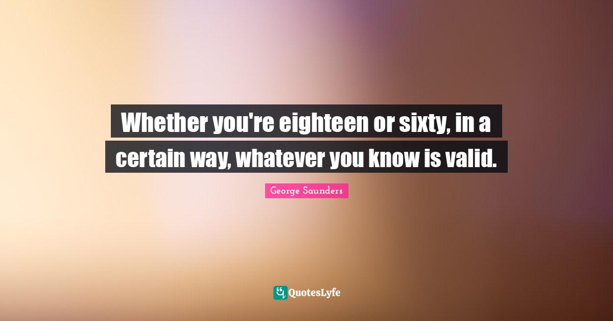 George Saunders Quotes: "Whether you're eighteen or sixty, in a certain way, whatever you know is valid."