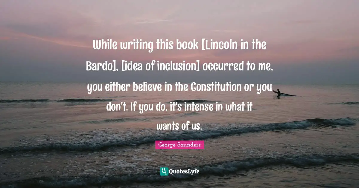 George Saunders Quotes: "While writing this book [Lincoln in the Bardo], [idea of inclusion] occurred to me, you either believe in the Constitution or you don't. If you do, it's intense in what it wants of us."