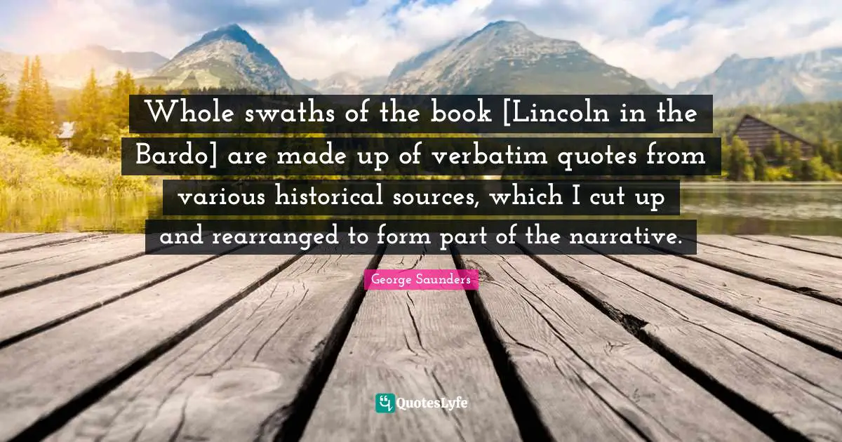 Whole swaths of the book [Lincoln in the Bardo] are made up of verbatim quotes from various historical sources, which I cut up and rearranged to form part of the narrative.