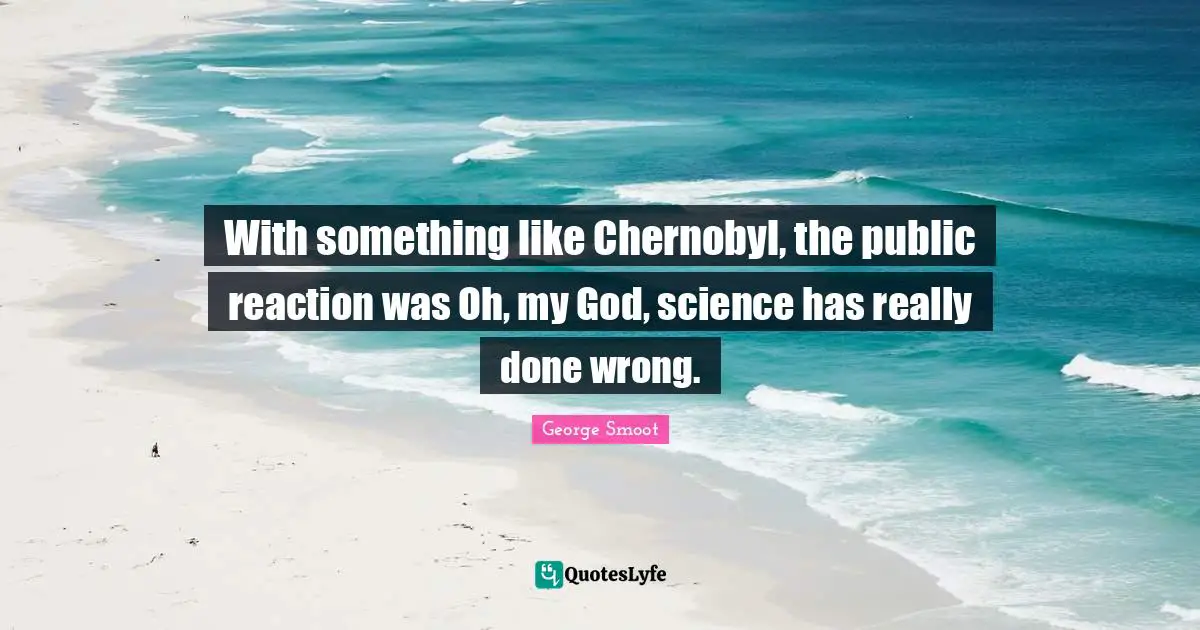 With something like Chernobyl, the public reaction was Oh, my God, science has really done wrong.