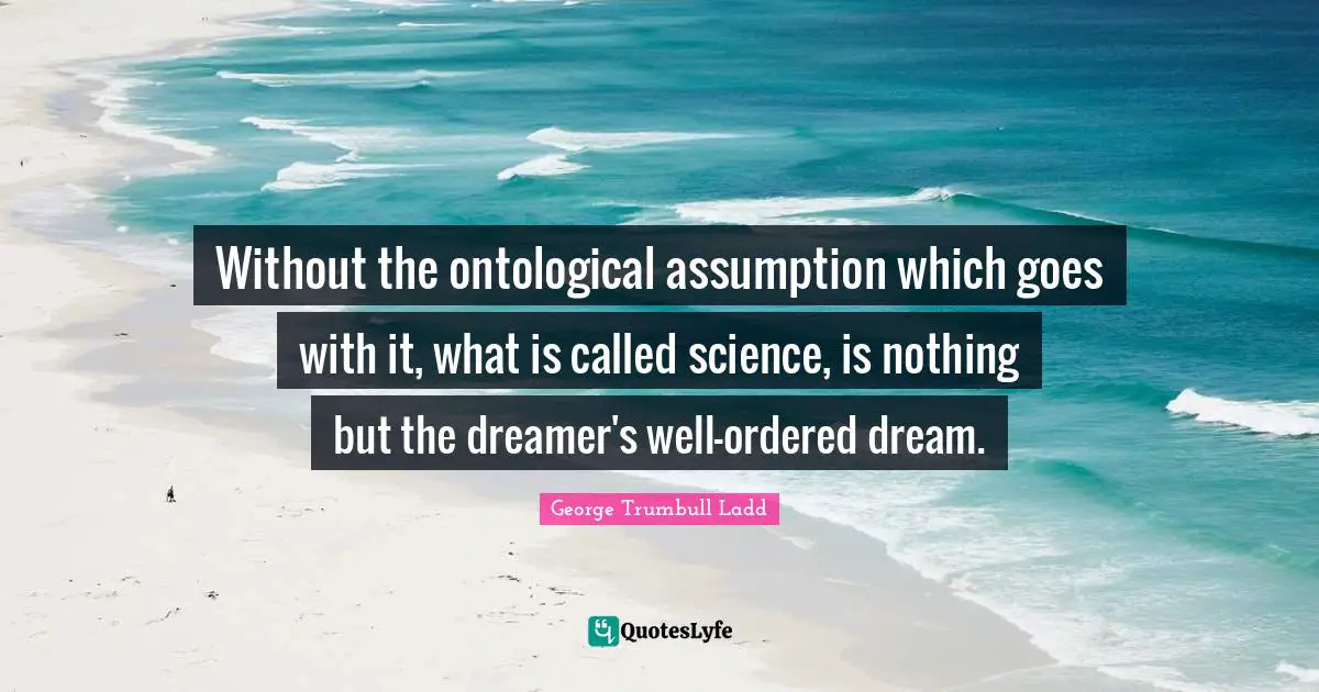 Without the ontological assumption which goes with it, what is called science, is nothing but the dreamer's well-ordered dream.