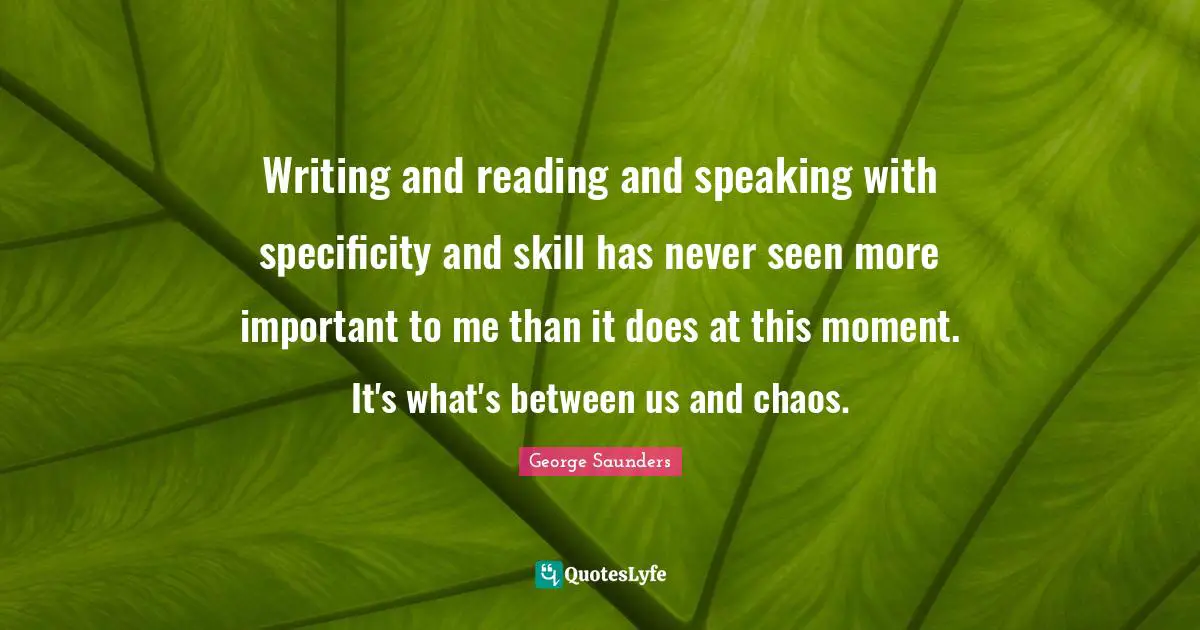 George Saunders Quotes: "Writing and reading and speaking with specificity and skill has never seen more important to me than it does at this moment. It's what's between us and chaos."