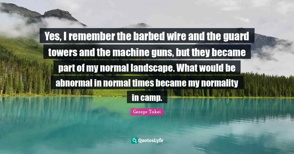 Yes, I remember the barbed wire and the guard towers and the machine guns, but they became part of my normal landscape. What would be abnormal in normal times became my normality in camp.
