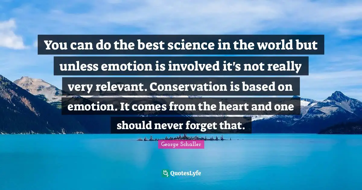 You can do the best science in the world but unless emotion is involved it's not really very relevant. Conservation is based on emotion. It comes from the heart and one should never forget that.