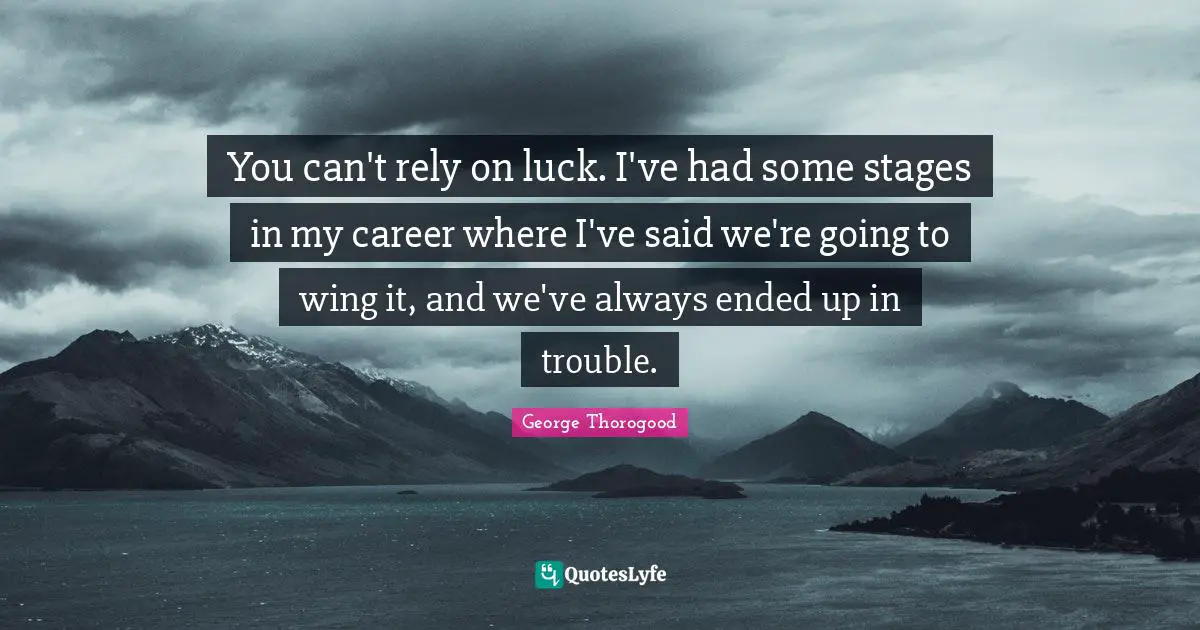 You can't rely on luck. I've had some stages in my career where I've said we're going to wing it, and we've always ended up in trouble.