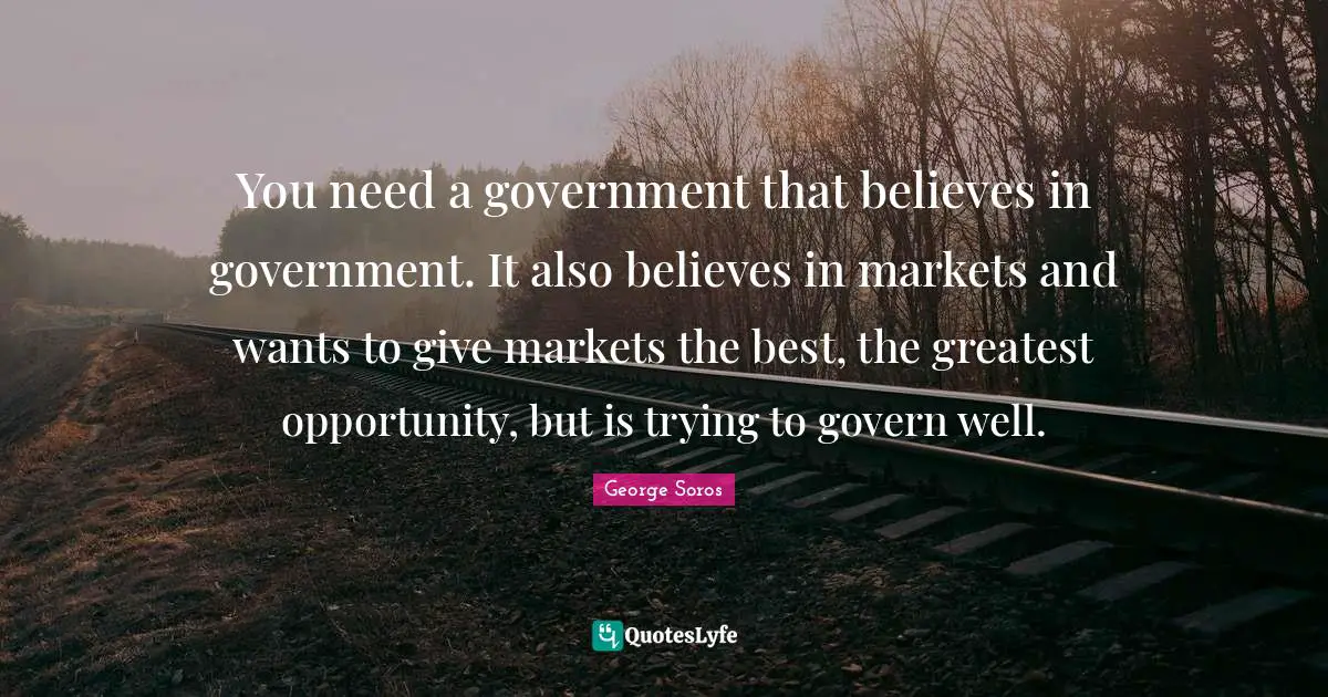 You need a government that believes in government. It also believes in markets and wants to give markets the best, the greatest opportunity, but is trying to govern well.