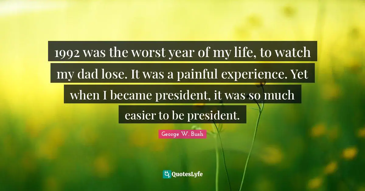 1992 was the worst year of my life, to watch my dad lose. It was a painful experience. Yet when I became president, it was so much easier to be president.