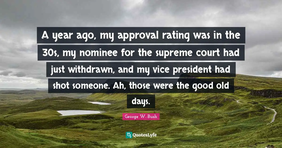 A year ago, my approval rating was in the 30s, my nominee for the supreme court had just withdrawn, and my vice president had shot someone. Ah, those were the good old days.
