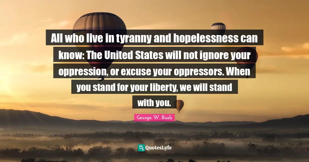 All who live in tyranny and hopelessness can know: The United States will not ignore your oppression, or excuse your oppressors. When you stand for your liberty, we will stand with you.