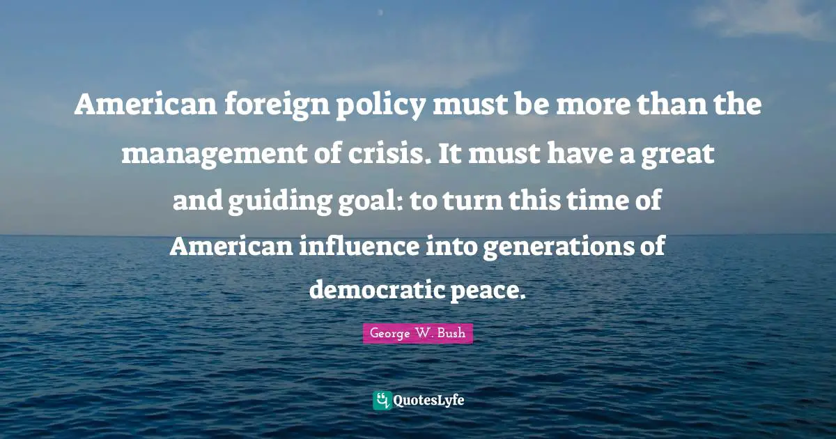 American foreign policy must be more than the management of crisis. It must have a great and guiding goal: to turn this time of American influence into generations of democratic peace.