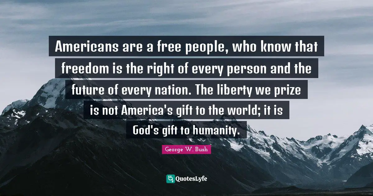 Americans are a free people, who know that freedom is the right of every person and the future of every nation. The liberty we prize is not America's gift to the world; it is God's gift to humanity.